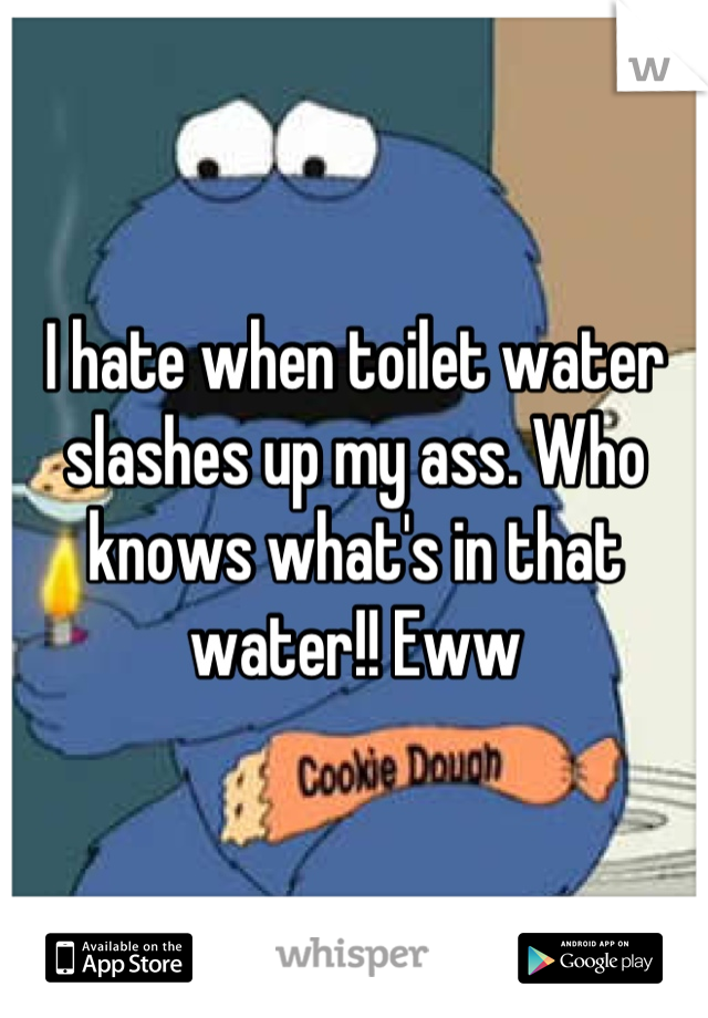 I hate when toilet water slashes up my ass. Who knows what's in that water!! Eww