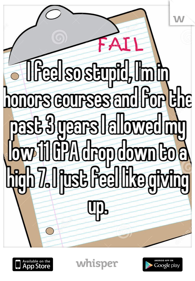 I feel so stupid, I'm in honors courses and for the past 3 years I allowed my low 11 GPA drop down to a high 7. I just feel like giving up.