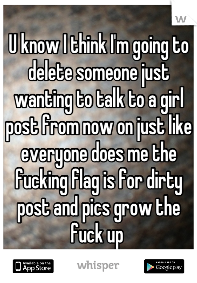 U know I think I'm going to delete someone just wanting to talk to a girl post from now on just like everyone does me the fucking flag is for dirty post and pics grow the fuck up 