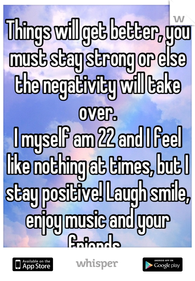 Things will get better, you must stay strong or else the negativity will take over. 
I myself am 22 and I feel like nothing at times, but I stay positive! Laugh smile, enjoy music and your friends. 