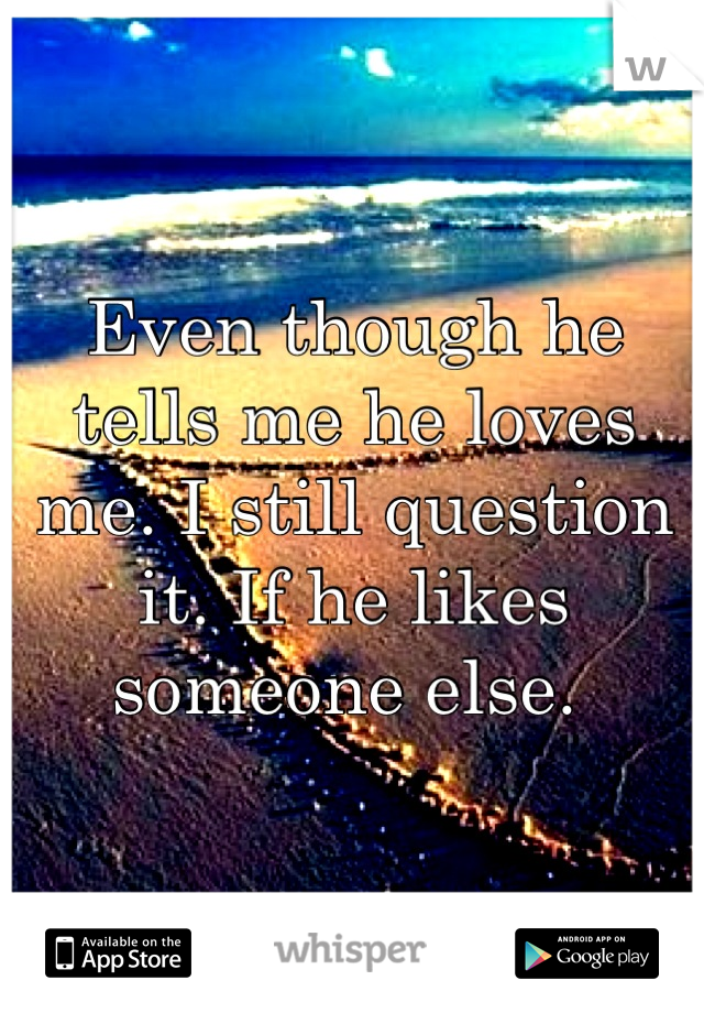Even though he tells me he loves me. I still question it. If he likes someone else. 