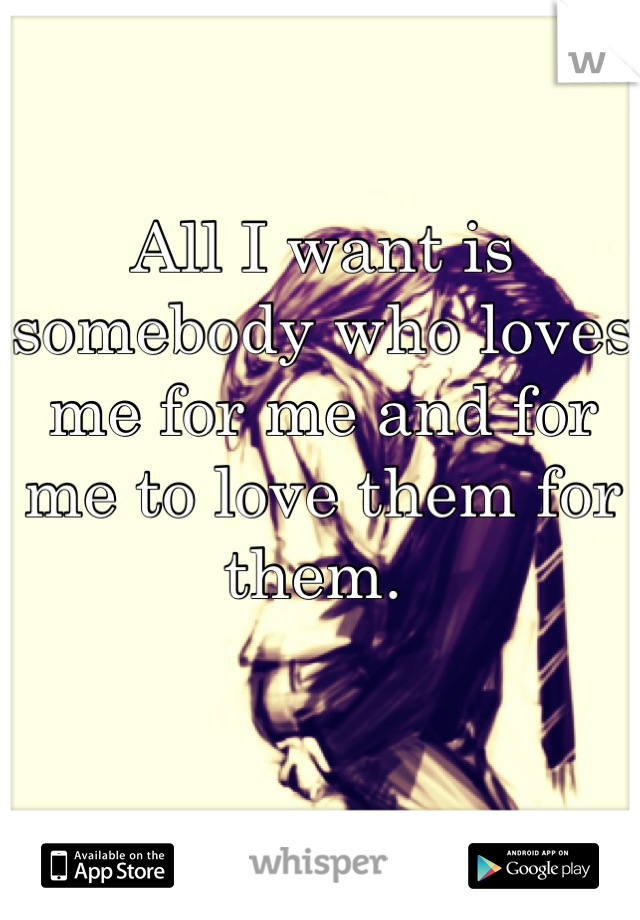 All I want is somebody who loves me for me and for me to love them for them. 