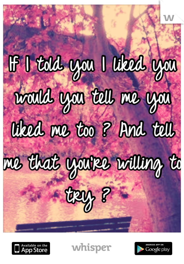 If I told you I liked you would you tell me you liked me too ? And tell me that you're willing to try ? 
