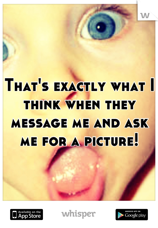 That's exactly what I think when they message me and ask me for a picture!