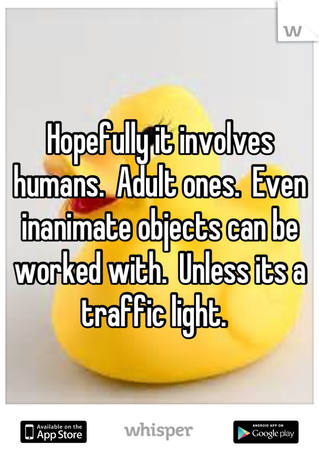 Hopefully it involves humans.  Adult ones.  Even inanimate objects can be worked with.  Unless its a traffic light.  