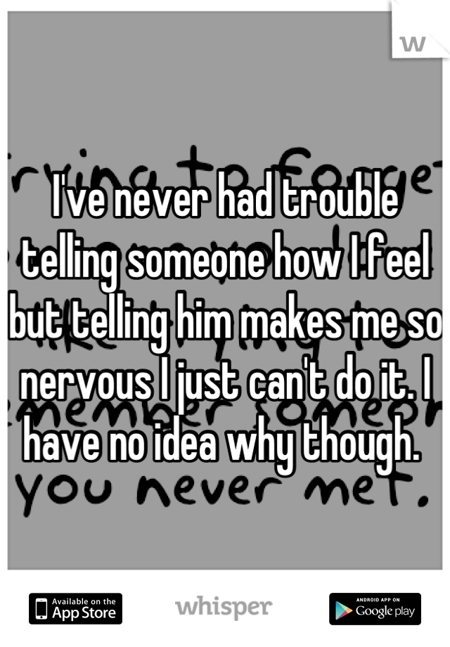 I've never had trouble telling someone how I feel but telling him makes me so nervous I just can't do it. I have no idea why though. 