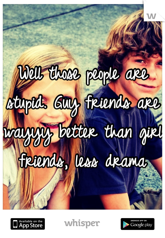 Well those people are stupid. Guy friends are wayyy better than girl friends, less drama