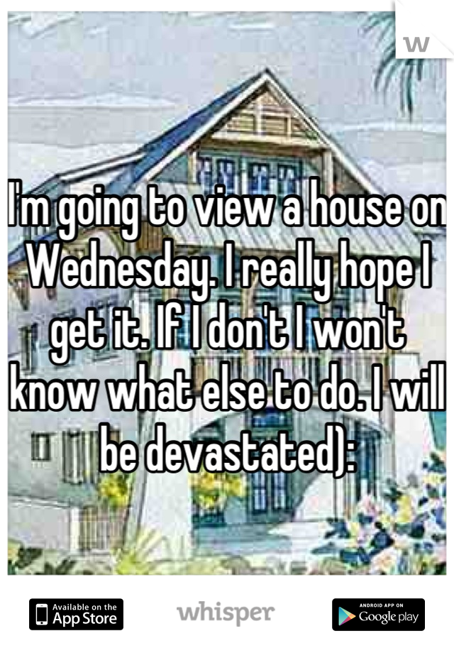 I'm going to view a house on Wednesday. I really hope I get it. If I don't I won't know what else to do. I will be devastated):
