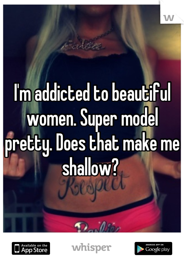 I'm addicted to beautiful women. Super model pretty. Does that make me shallow? 