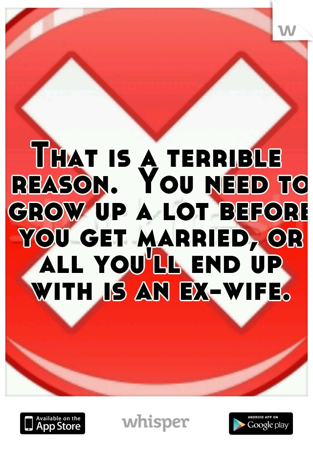 That is a terrible reason.  You need to grow up a lot before you get married, or all you'll end up with is an ex-wife.