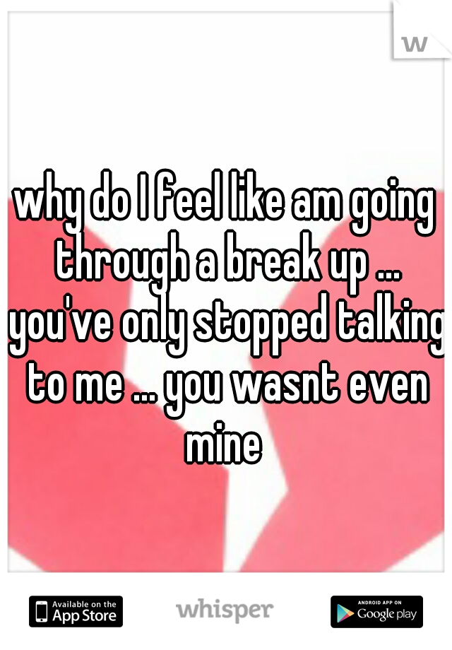 why do I feel like am going through a break up ... you've only stopped talking to me ... you wasnt even mine 