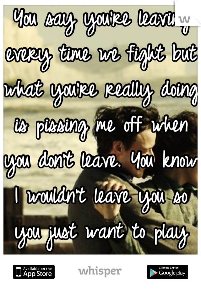You say you're leaving every time we fight but what you're really doing is pissing me off when you don't leave. You know I wouldn't leave you so you just want to play games :( JUST GO. I'LL BE FINE!!!