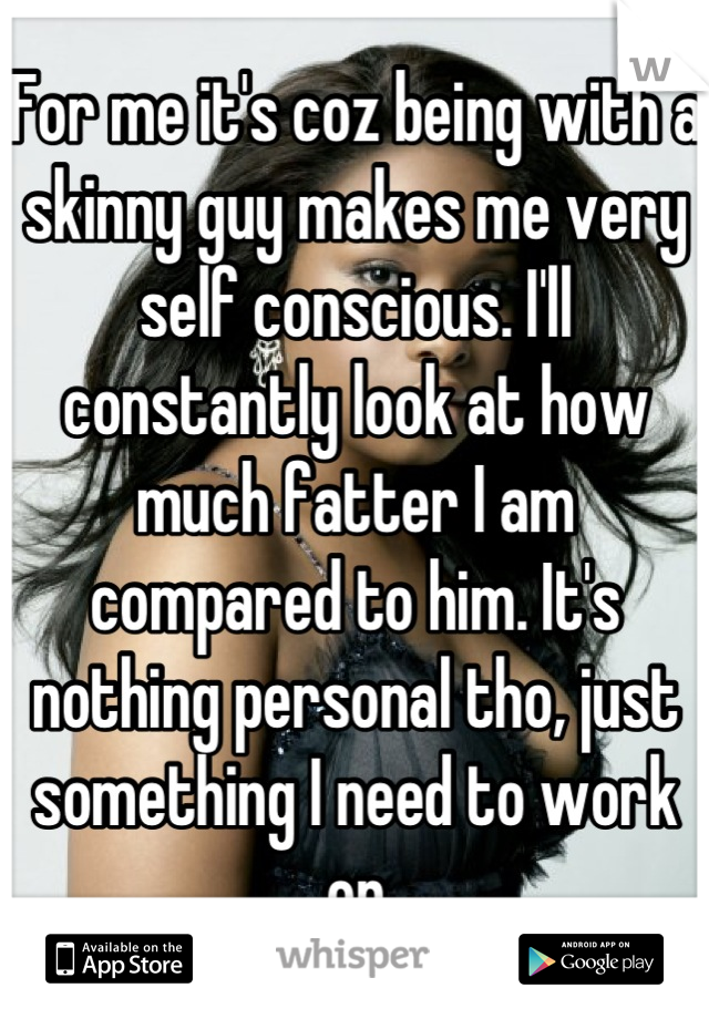 For me it's coz being with a skinny guy makes me very self conscious. I'll constantly look at how much fatter I am compared to him. It's nothing personal tho, just something I need to work on