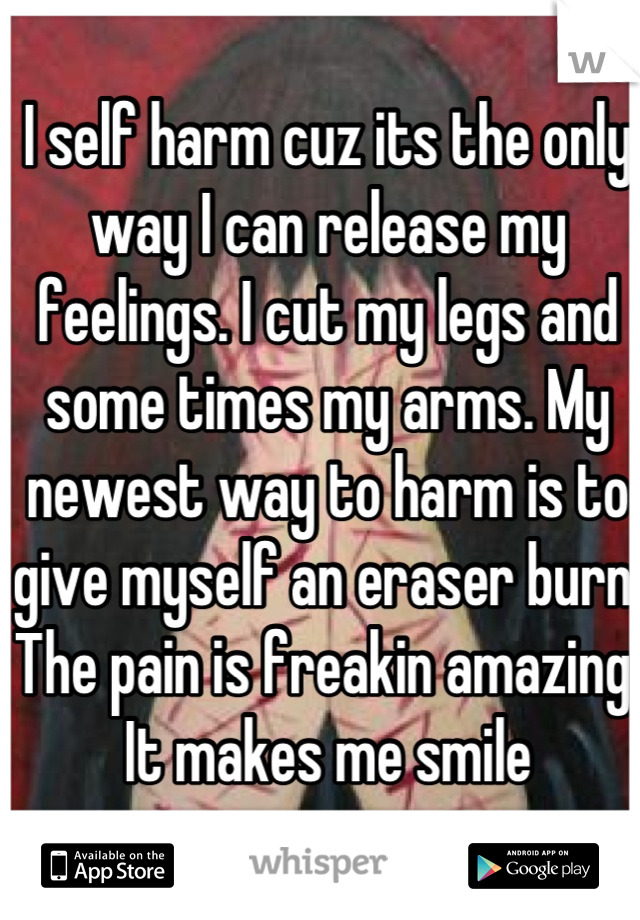I self harm cuz its the only way I can release my feelings. I cut my legs and some times my arms. My newest way to harm is to give myself an eraser burn. The pain is freakin amazing. It makes me smile