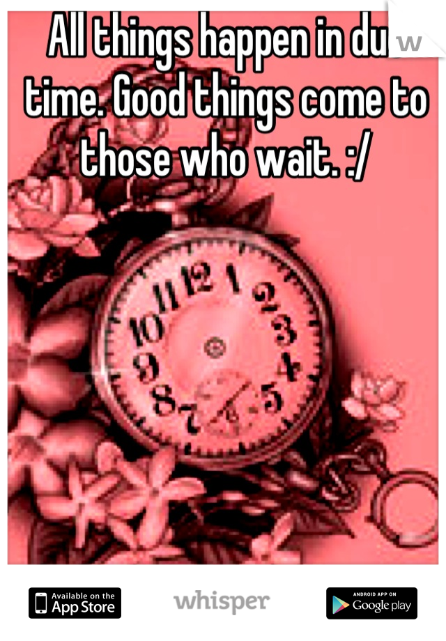 All things happen in due time. Good things come to those who wait. :/