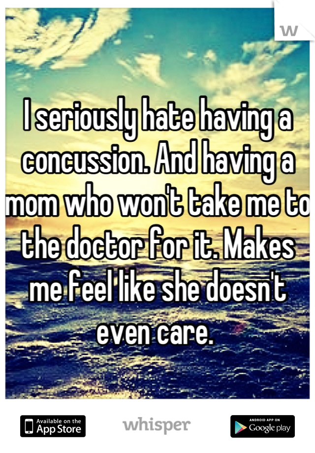 I seriously hate having a concussion. And having a mom who won't take me to the doctor for it. Makes me feel like she doesn't even care. 