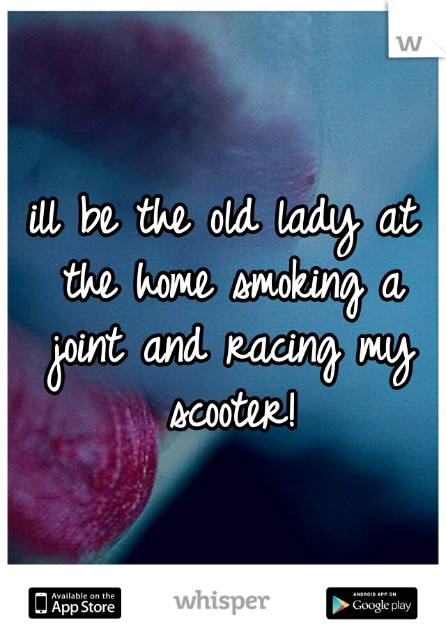 ill be the old lady at the home smoking a joint and racing my scooter!