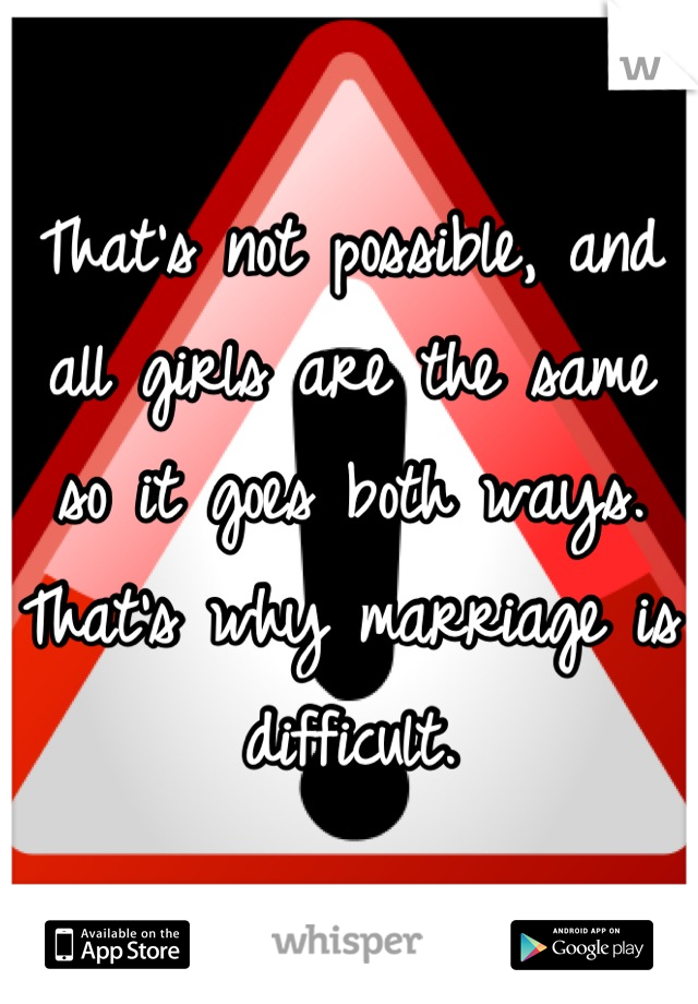 That's not possible, and all girls are the same so it goes both ways. That's why marriage is difficult.