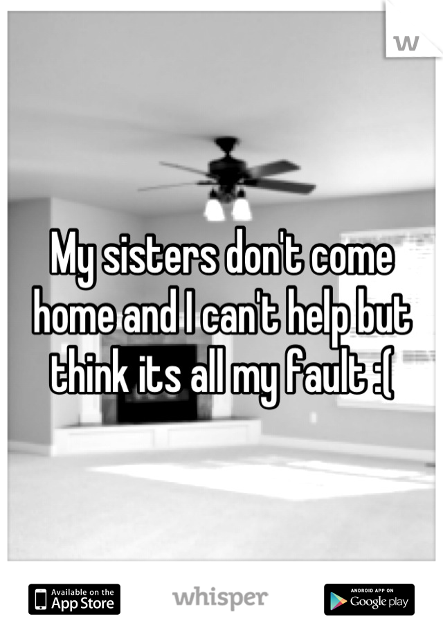 My sisters don't come home and I can't help but think its all my fault :(
