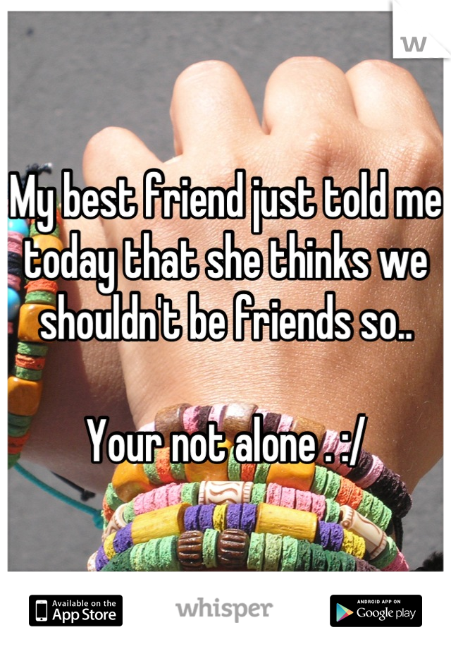 My best friend just told me today that she thinks we shouldn't be friends so..

Your not alone . :/