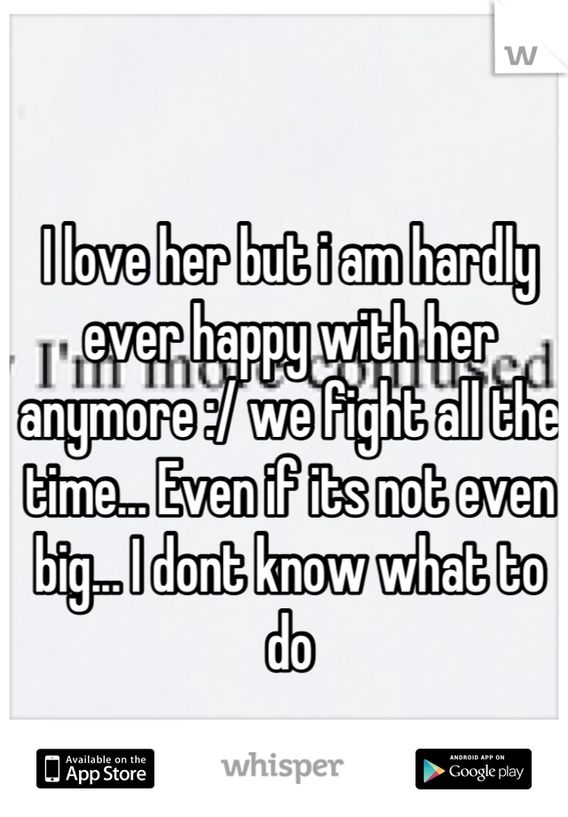 I love her but i am hardly ever happy with her anymore :/ we fight all the time... Even if its not even big... I dont know what to do