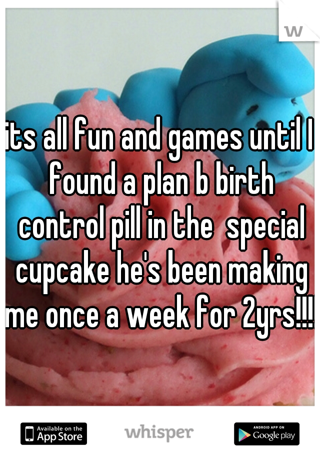 its all fun and games until I found a plan b birth control pill in the  special cupcake he's been making me once a week for 2yrs!!!!