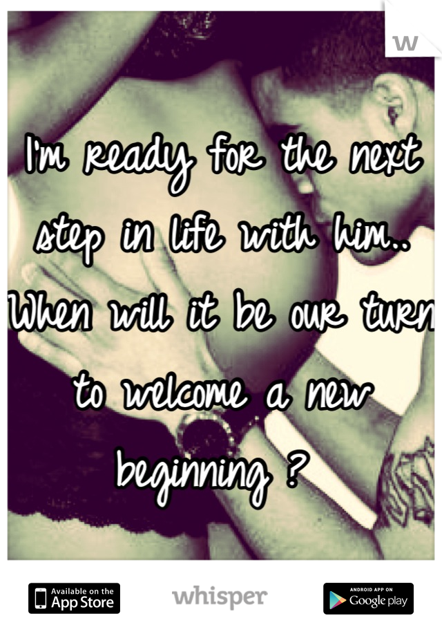 I'm ready for the next step in life with him..
When will it be our turn to welcome a new beginning ? 
