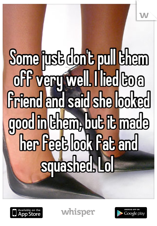 Some just don't pull them off very well. I lied to a friend and said she looked good in them, but it made her feet look fat and squashed. Lol 