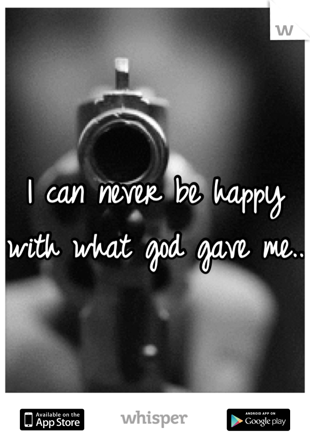 I can never be happy with what god gave me.. 