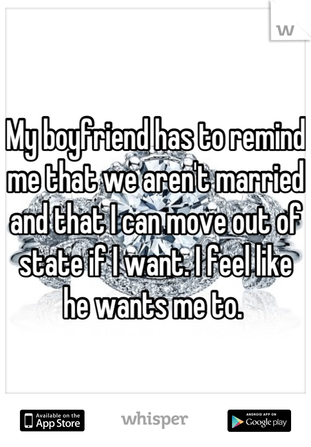 My boyfriend has to remind me that we aren't married and that I can move out of state if I want. I feel like he wants me to. 