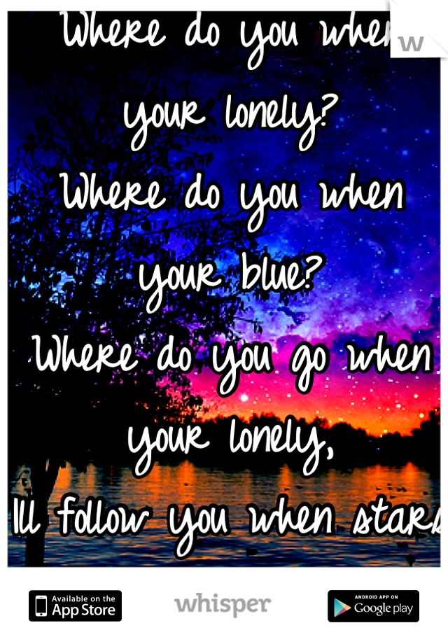 Where do you when your lonely?
Where do you when your blue? 
Where do you go when your lonely,
Ill follow you when stars go blue. 