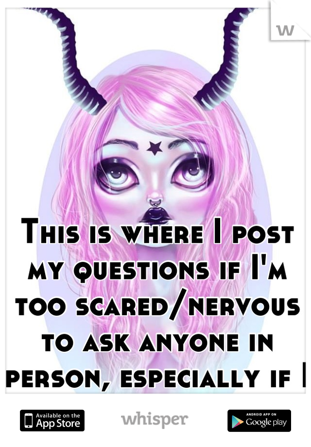 This is where I post my questions if I'm too scared/nervous to ask anyone in person, especially if I know them.