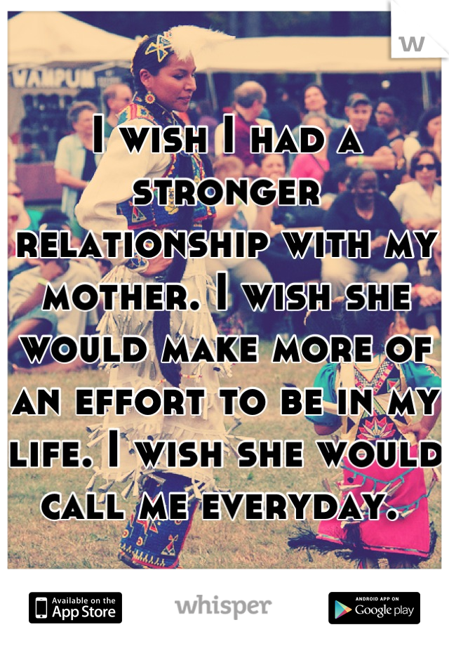 I wish I had a stronger relationship with my mother. I wish she would make more of an effort to be in my life. I wish she would call me everyday. 
