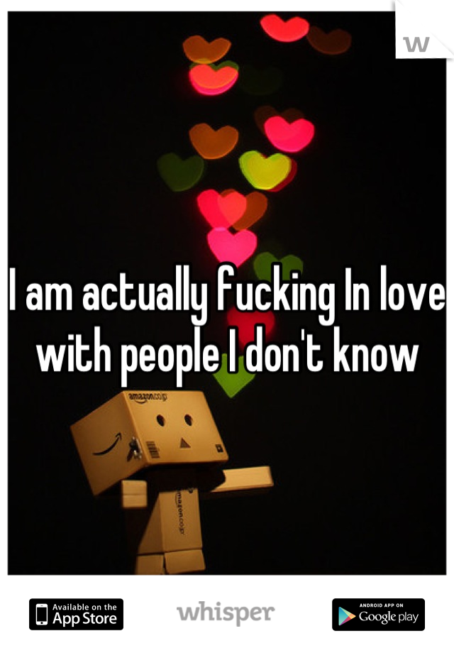 I am actually fucking In love with people I don't know
