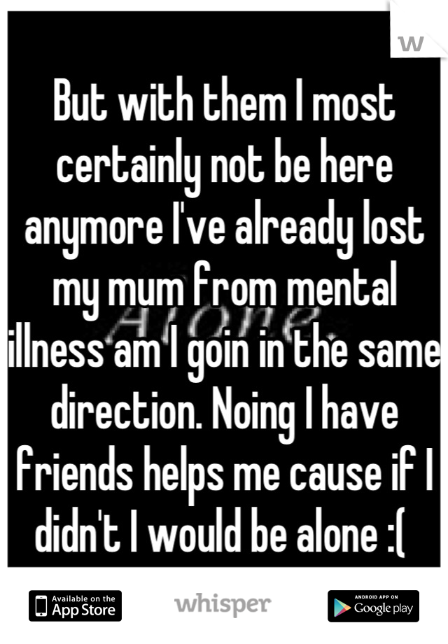 But with them I most certainly not be here anymore I've already lost my mum from mental illness am I goin in the same direction. Noing I have friends helps me cause if I didn't I would be alone :( 
