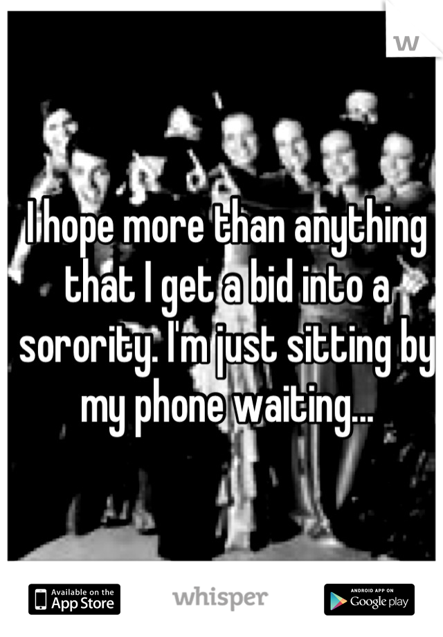 I hope more than anything that I get a bid into a sorority. I'm just sitting by my phone waiting...