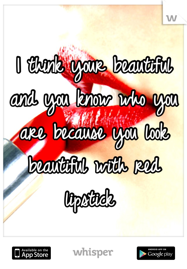 I think your beautiful and you know who you are because you look beautiful with red lipstick 