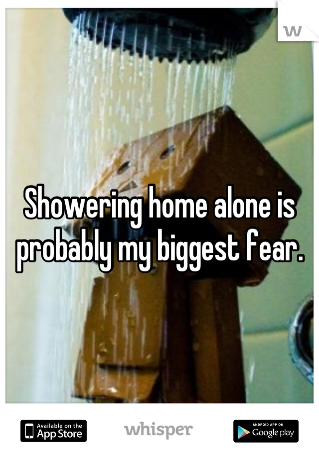 Showering home alone is probably my biggest fear.
