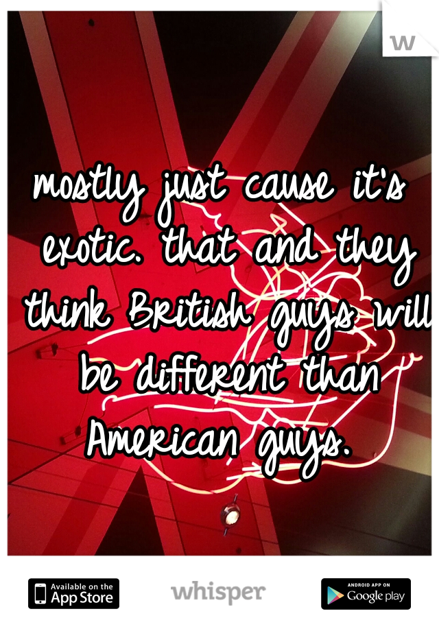 mostly just cause it's exotic. that and they think British guys will be different than American guys. 