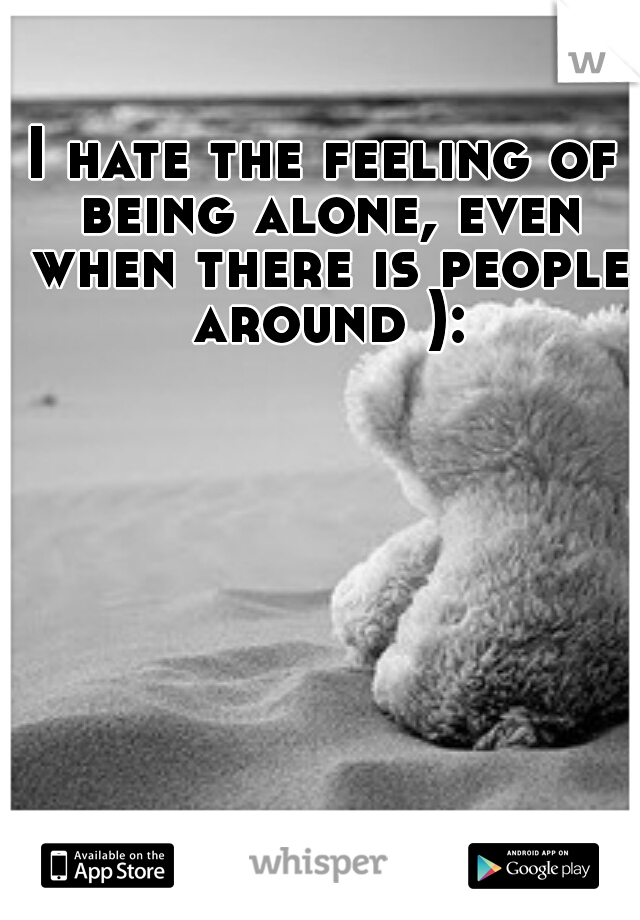 I hate the feeling of being alone, even when there is people around ):