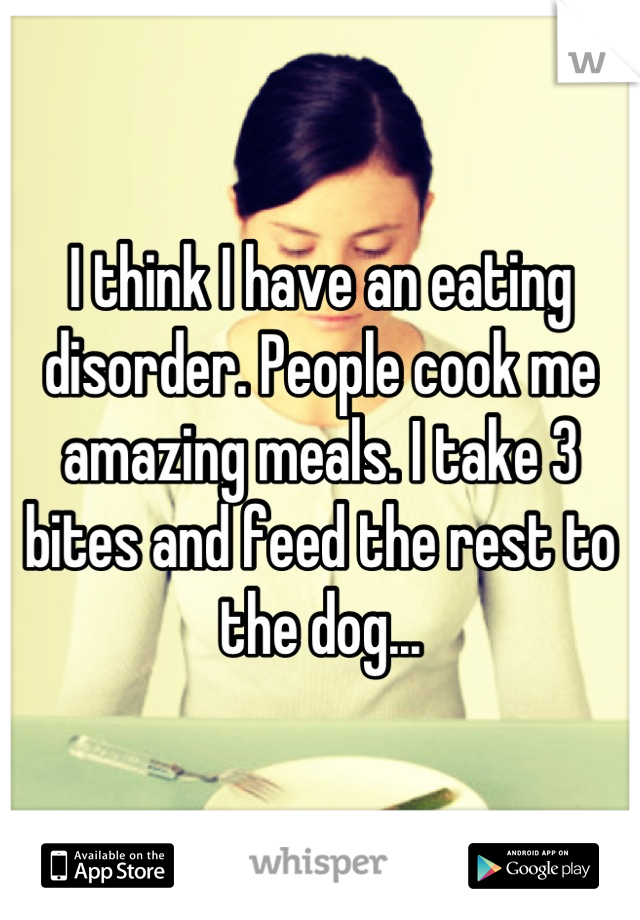 I think I have an eating disorder. People cook me amazing meals. I take 3 bites and feed the rest to the dog...