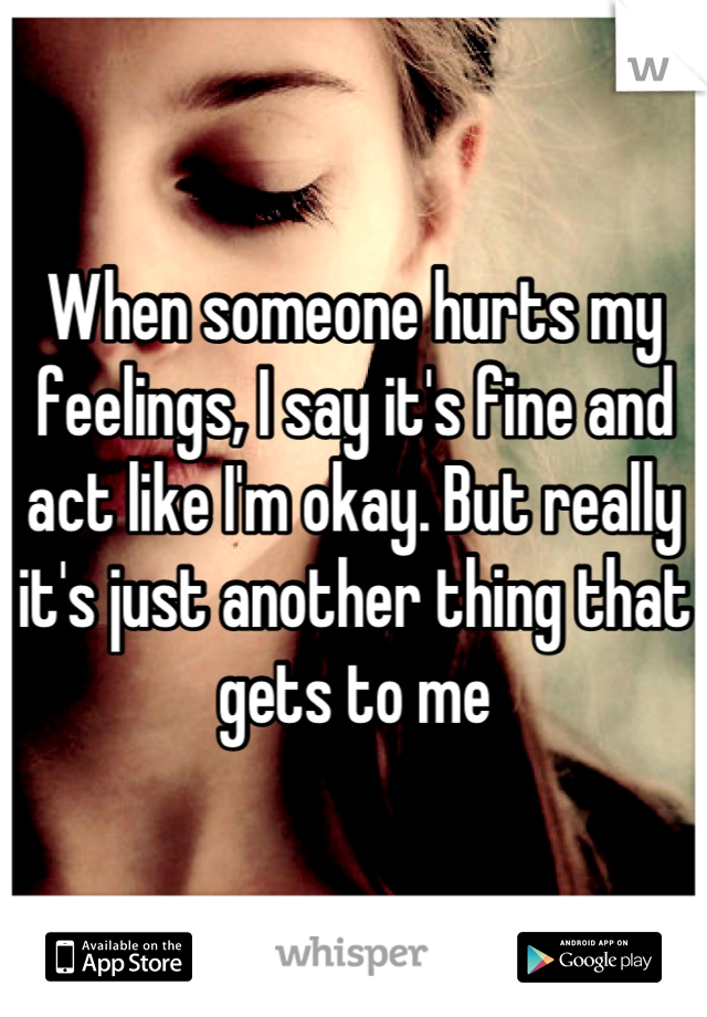 When someone hurts my feelings, I say it's fine and act like I'm okay. But really it's just another thing that gets to me