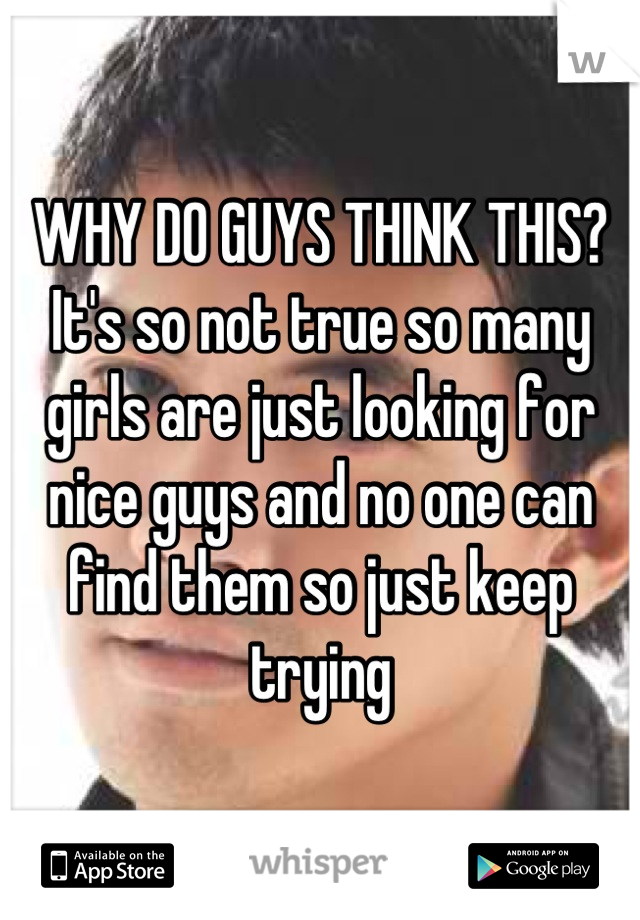 WHY DO GUYS THINK THIS? It's so not true so many girls are just looking for nice guys and no one can find them so just keep trying