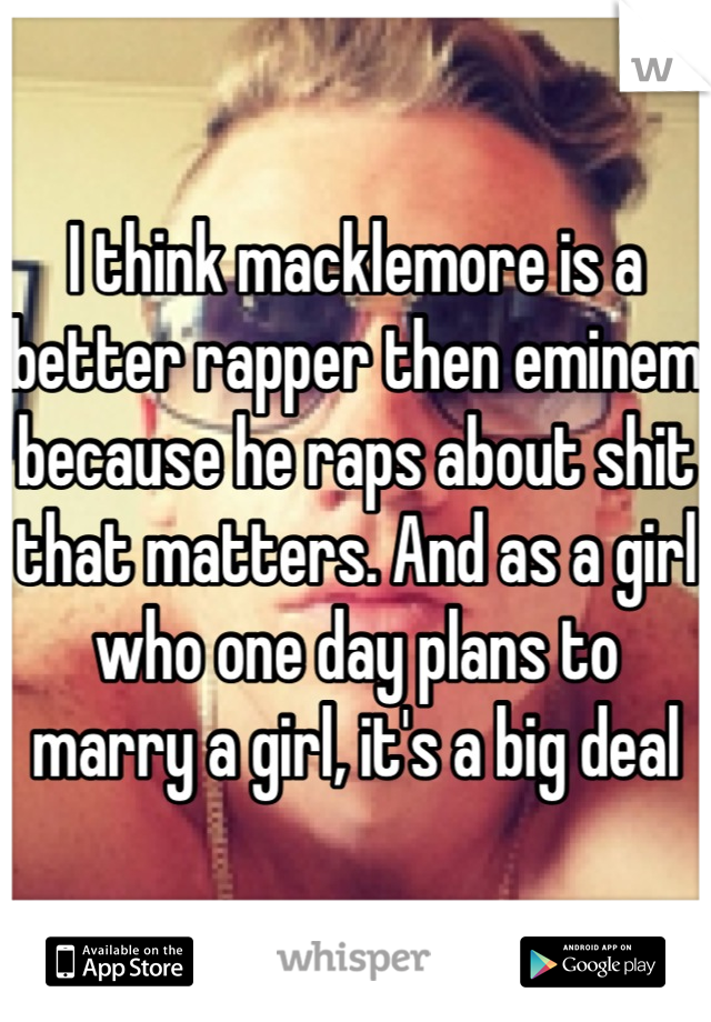 I think macklemore is a better rapper then eminem because he raps about shit that matters. And as a girl who one day plans to marry a girl, it's a big deal