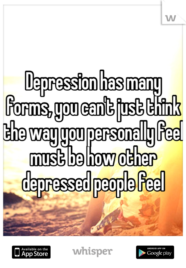 Depression has many forms, you can't just think the way you personally feel must be how other depressed people feel
