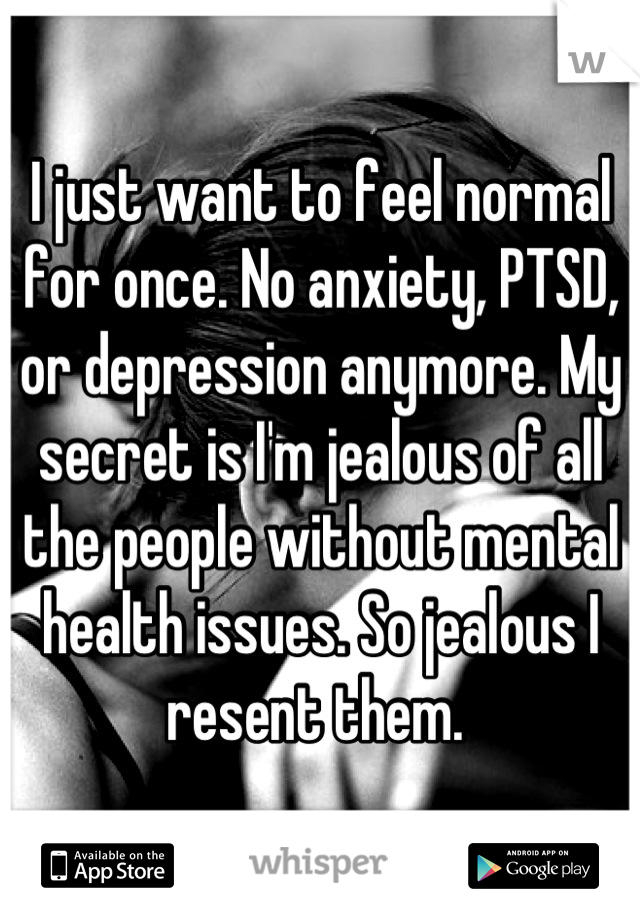 I just want to feel normal for once. No anxiety, PTSD, or depression anymore. My secret is I'm jealous of all the people without mental health issues. So jealous I resent them. 