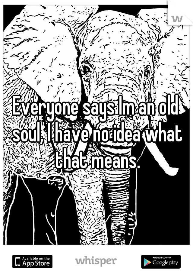 Everyone says Im an old soul, I have no idea what that means.