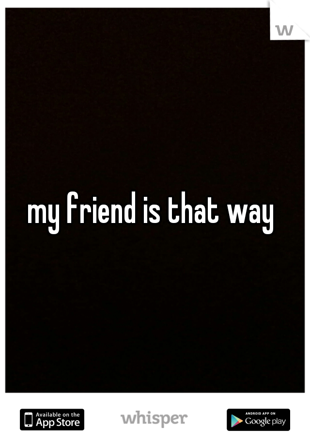 my friend is that way 