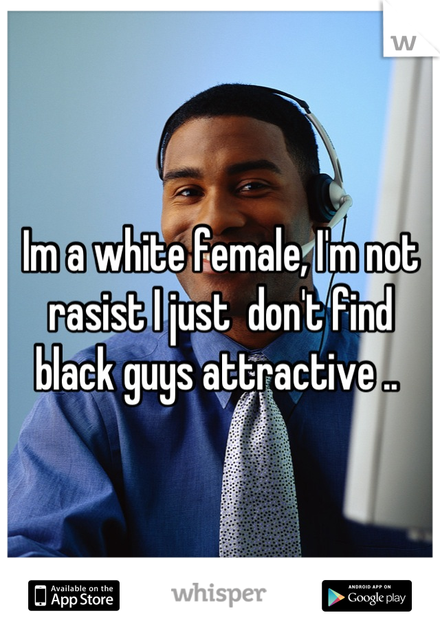 Im a white female, I'm not rasist I just  don't find black guys attractive .. 