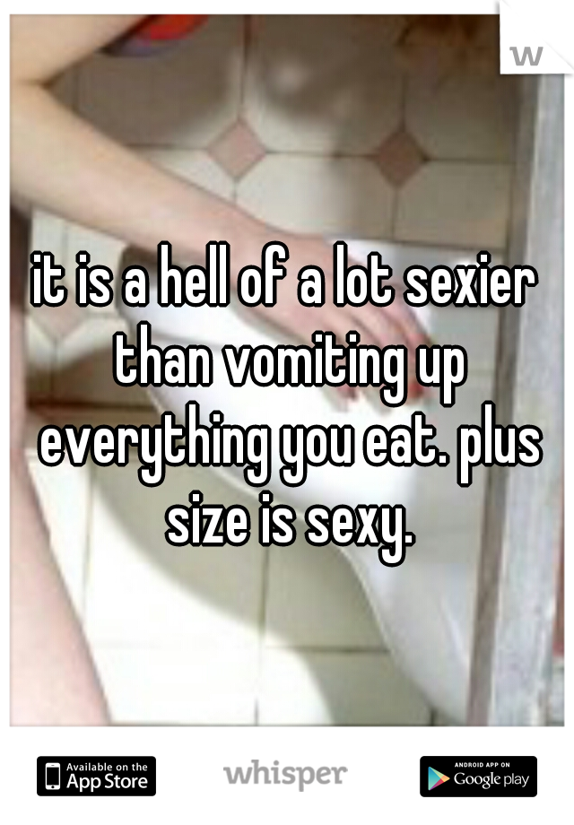 it is a hell of a lot sexier than vomiting up everything you eat. plus size is sexy.